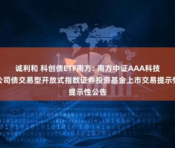 诚利和 科创债ETF南方: 南方中证AAA科技创新公司债交易型开放式指数证券投资基金上市交易提示性公告