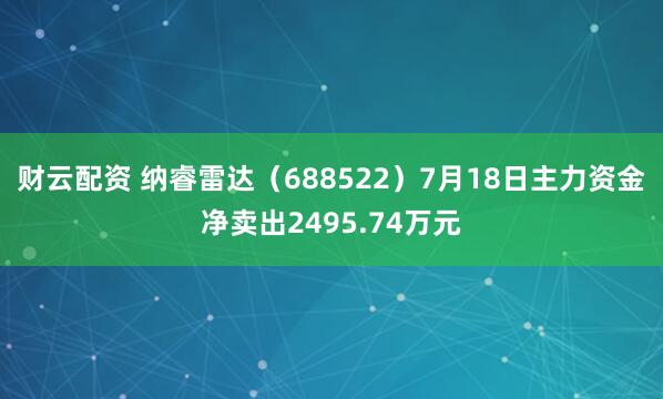 财云配资 纳睿雷达（688522）7月18日主力资金净卖出2495.74万元