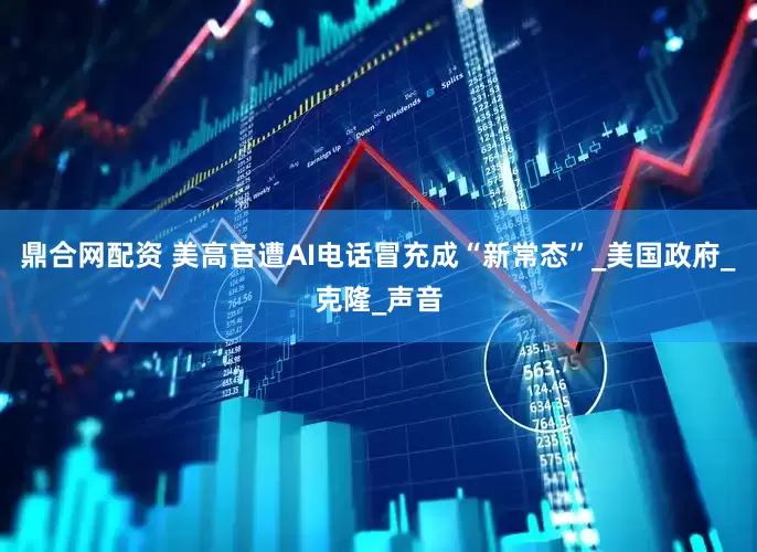 鼎合网配资 美高官遭AI电话冒充成“新常态”_美国政府_克隆_声音