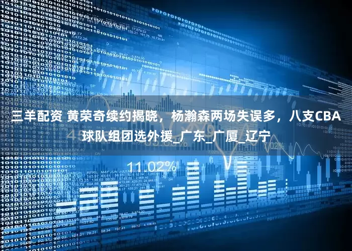 三羊配资 黄荣奇续约揭晓，杨瀚森两场失误多，八支CBA球队组团选外援_广东_广厦_辽宁