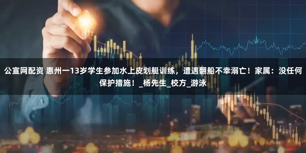 公宣网配资 惠州一13岁学生参加水上皮划艇训练，遭遇翻船不幸溺亡！家属：没任何保护措施！_杨先生_校方_游泳