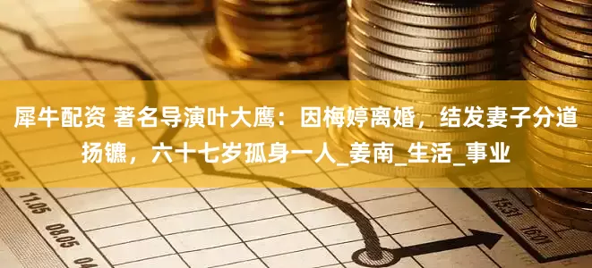 犀牛配资 著名导演叶大鹰：因梅婷离婚，结发妻子分道扬镳，六十七岁孤身一人_姜南_生活_事业