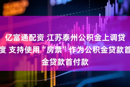 亿富通配资 江苏泰州公积金上调贷款额度 支持使用“房票”作为公积金贷款首付款