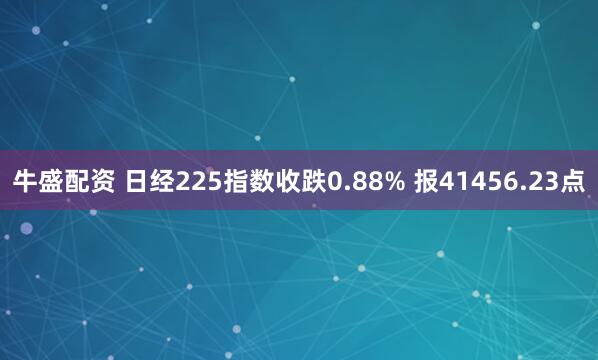 牛盛配资 日经225指数收跌0.88% 报41456.23点