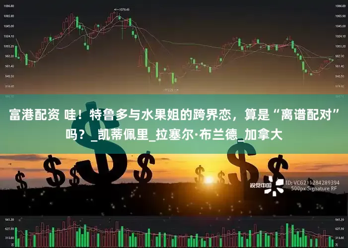 富港配资 哇！特鲁多与水果姐的跨界恋，算是“离谱配对”吗？_凯蒂佩里_拉塞尔·布兰德_加拿大