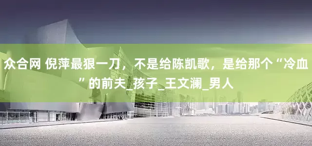 众合网 倪萍最狠一刀，不是给陈凯歌，是给那个“冷血”的前夫_孩子_王文澜_男人