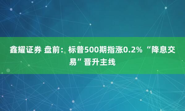 鑫耀证券 盘前：标普500期指涨0.2% “降息交易”晋升主线