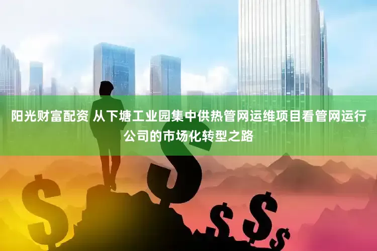 阳光财富配资 从下塘工业园集中供热管网运维项目看管网运行公司的市场化转型之路