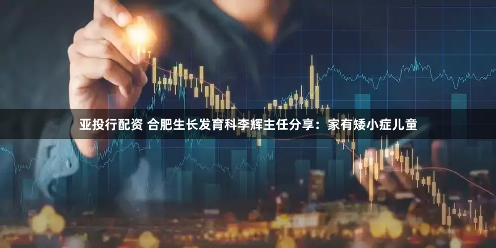 亚投行配资 合肥生长发育科李辉主任分享：家有矮小症儿童