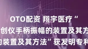 OTO配资 翔宇医疗“一种测量清创仪手柄振幅的装置及其方法”获发明专利!
