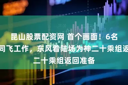 昆山股票配资网 首个画面！6名航天员同飞工作，东风着陆场为神二十乘组返回准备