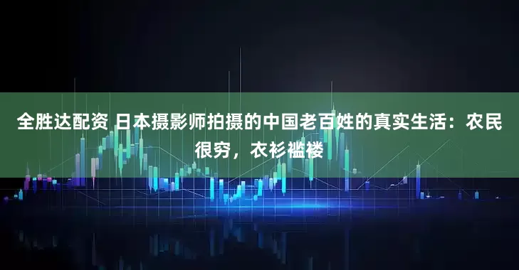 全胜达配资 日本摄影师拍摄的中国老百姓的真实生活：农民很穷，衣衫褴褛