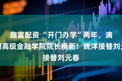 趣富配资 “开门办学”两年，滴水湖高级金融学院院长换新：姚洋接替刘元春
